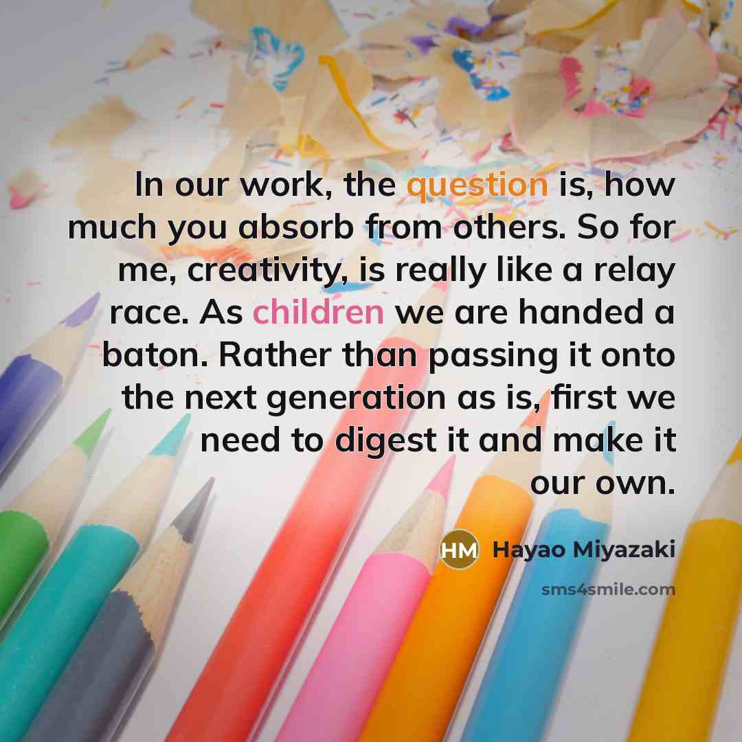 “In our work, the question is, how much you absorb from others. So for me, creativity, is really like a relay race. As children we are handed a baton. Rather than passing it onto the next generation as is, first we need to digest it and make it our own.” quote by Hayao Miyazaki