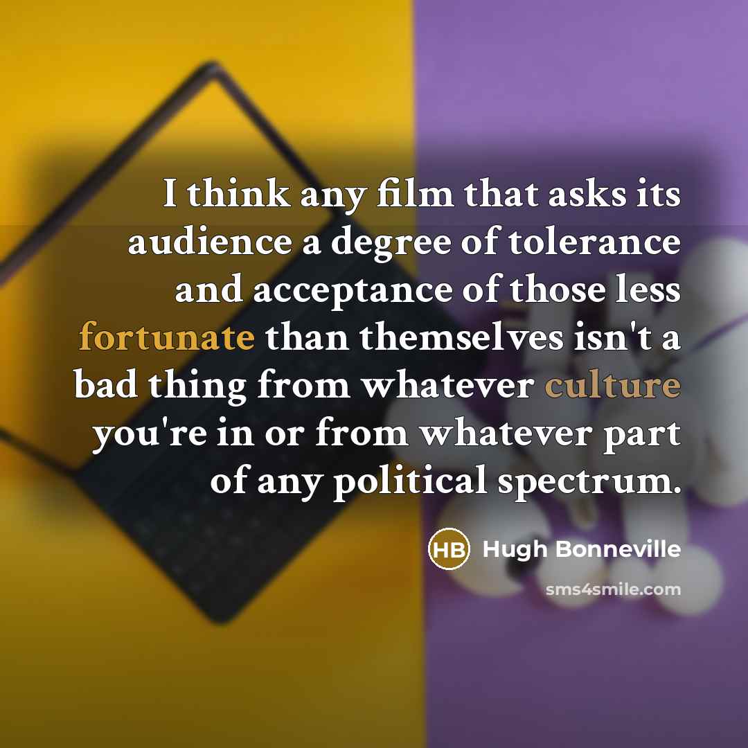 “I think any film that asks its audience a degree of tolerance and acceptance of those less fortunate than themselves isn't a bad thing from whatever culture you're in or from whatever part of any political spectrum.” quote by Hugh Bonneville