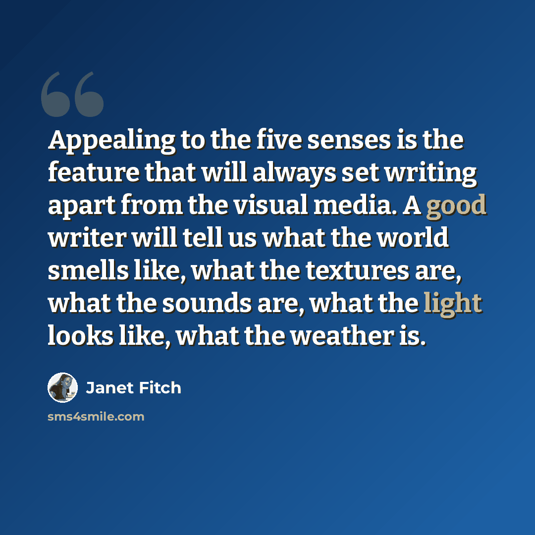 “Appealing to the five senses is the feature that will always set writing apart from the visual media. A good writer will tell us what the world smells like, what the textures are, what the sounds are, what the light looks like, what the weather is.” quote by Janet Fitch