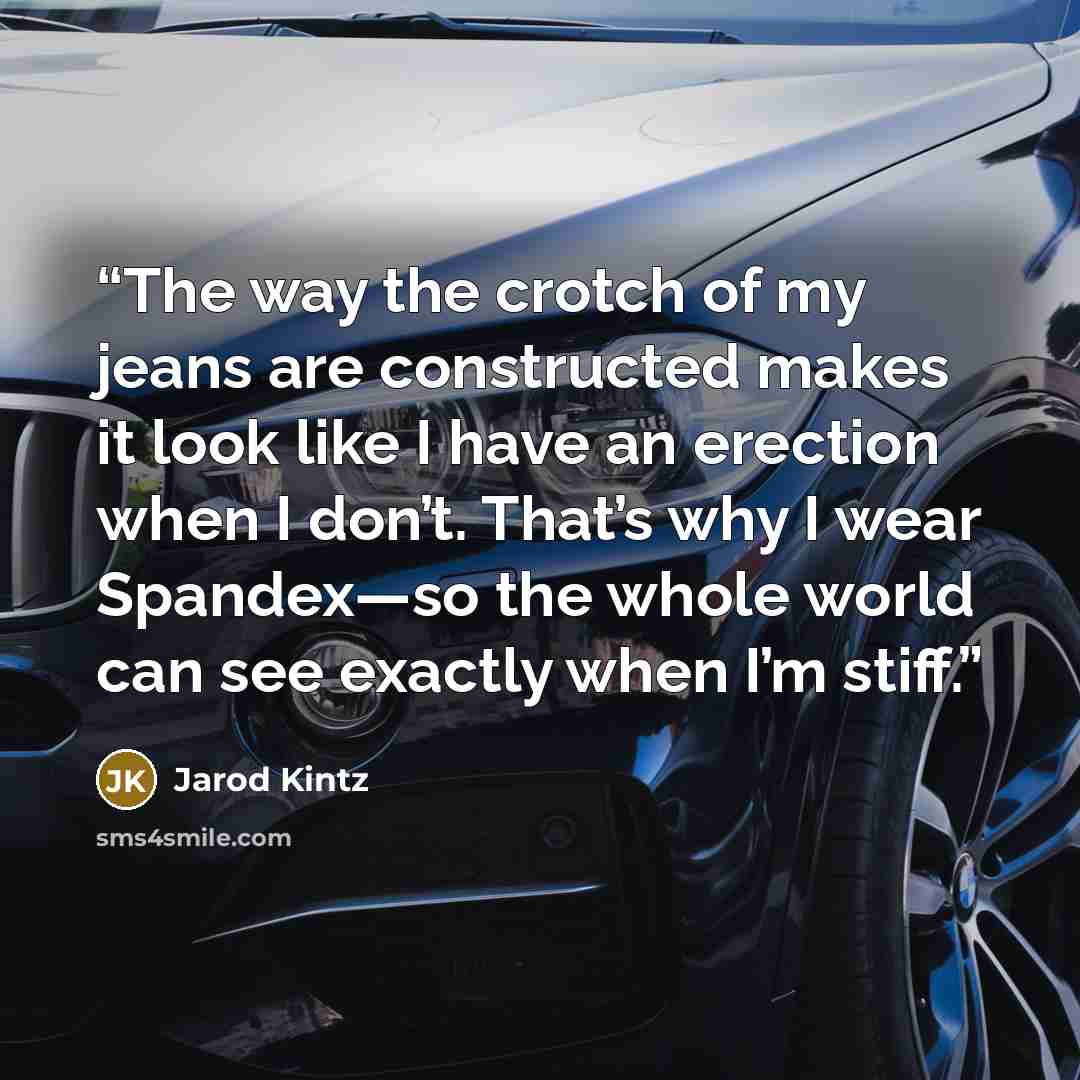 “The way the crotch of my jeans are constructed makes it look like I have an erection when I don’t. That’s why I wear Spandex—so the whole world can see exactly when I’m stiff.” quote by Jarod Kintz