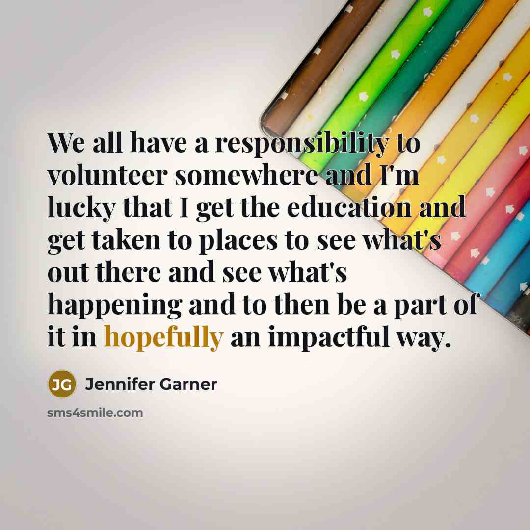 “We all have a responsibility to volunteer somewhere and I'm lucky that I get the education and get taken to places to see what's out there and see what's happening and to then be a part of it in hopefully an impactful way.” quote by Jennifer Garner