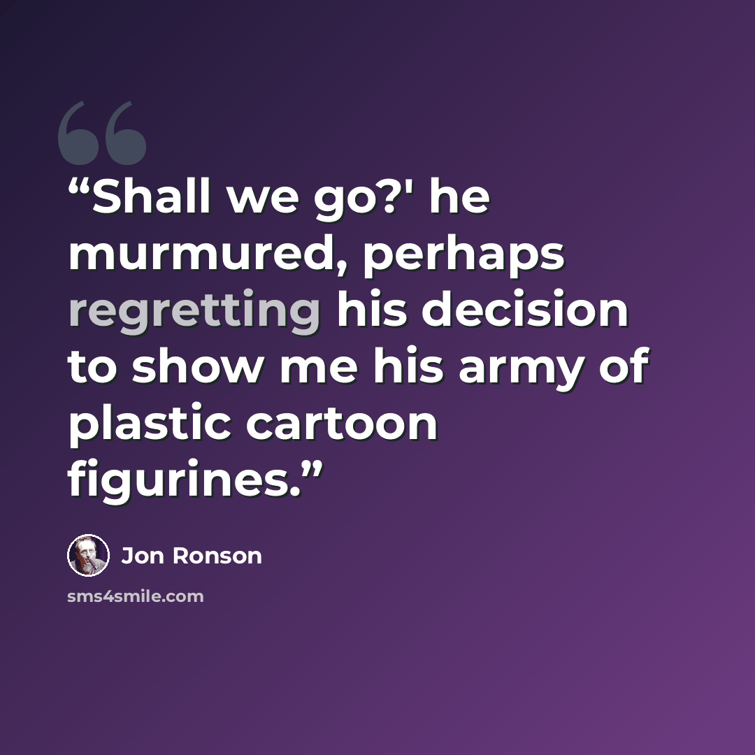 “Shall we go?' he murmured, perhaps regretting his decision to show me his army of plastic cartoon figurines.” quote by Jon Ronson