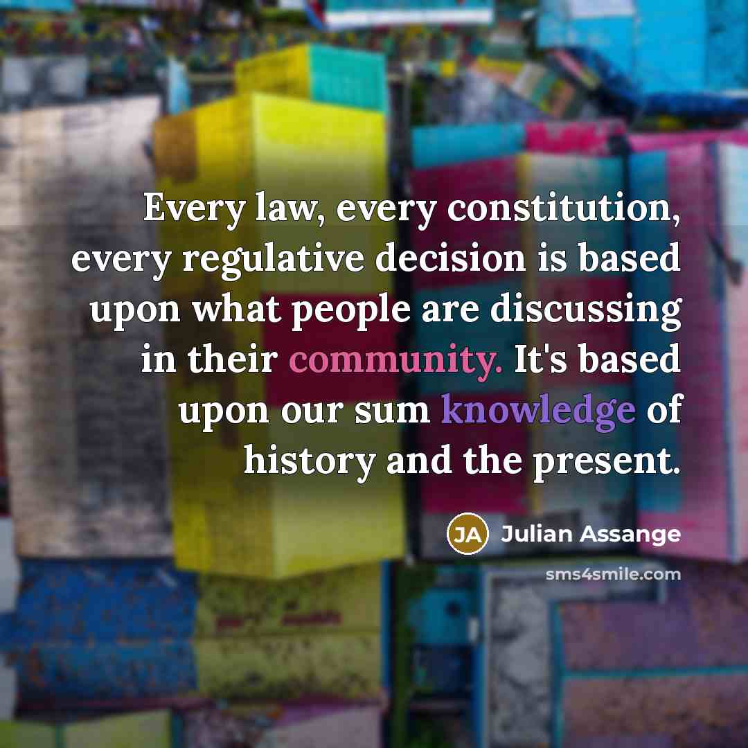 “Every law, every constitution, every regulative decision is based upon what people are discussing in their community. It's based upon our sum knowledge of history and the present.” quote by Julian Assange