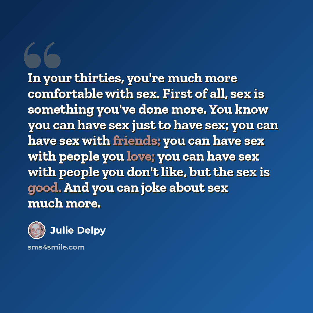 “In your thirties, you're much more comfortable with sex. First of all, sex is something you've done more. You know you can have sex just to have sex; you can have sex with friends; you can have sex with people you love; you can have sex with people you don't like, but the sex is good. And you can…” quote by Julie Delpy