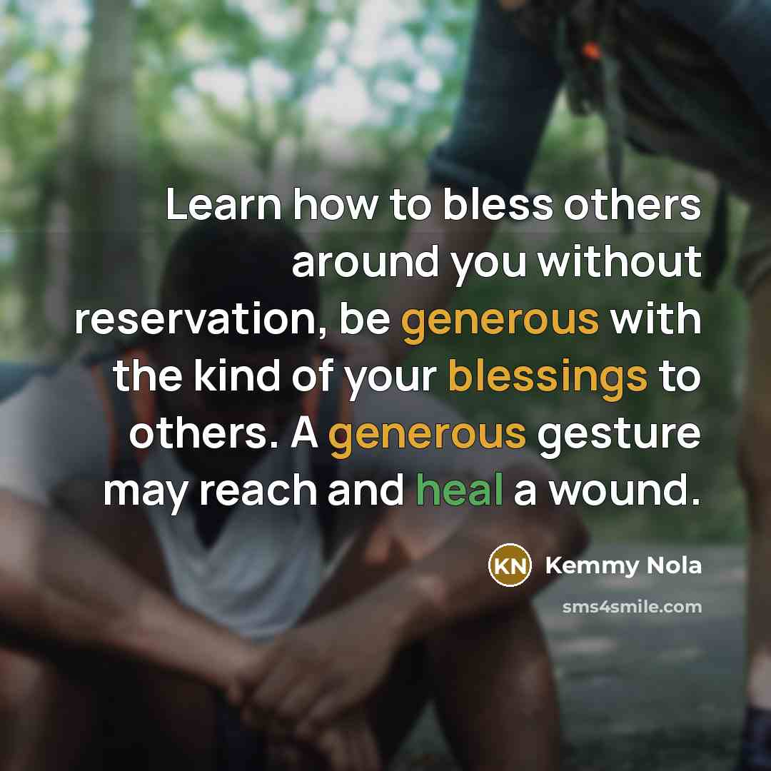 “Learn how to bless others around you without reservation, be generous with the kind of your blessings to others. A generous gesture may reach and heal a wound.” quote by Kemmy Nola