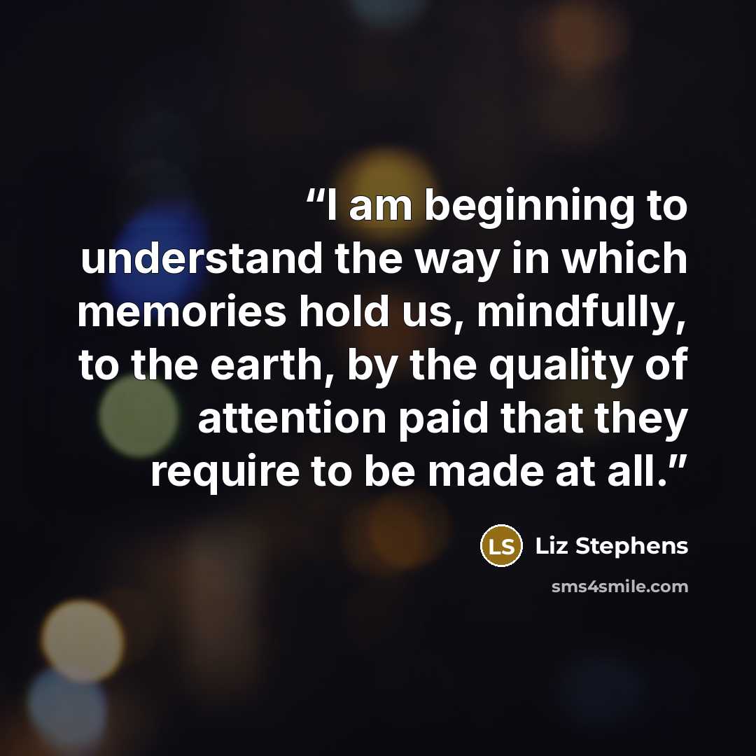 “I am beginning to understand the way in which memories hold us, mindfully, to the earth, by the quality of attention paid that they require to be made at all.” quote by Liz Stephens