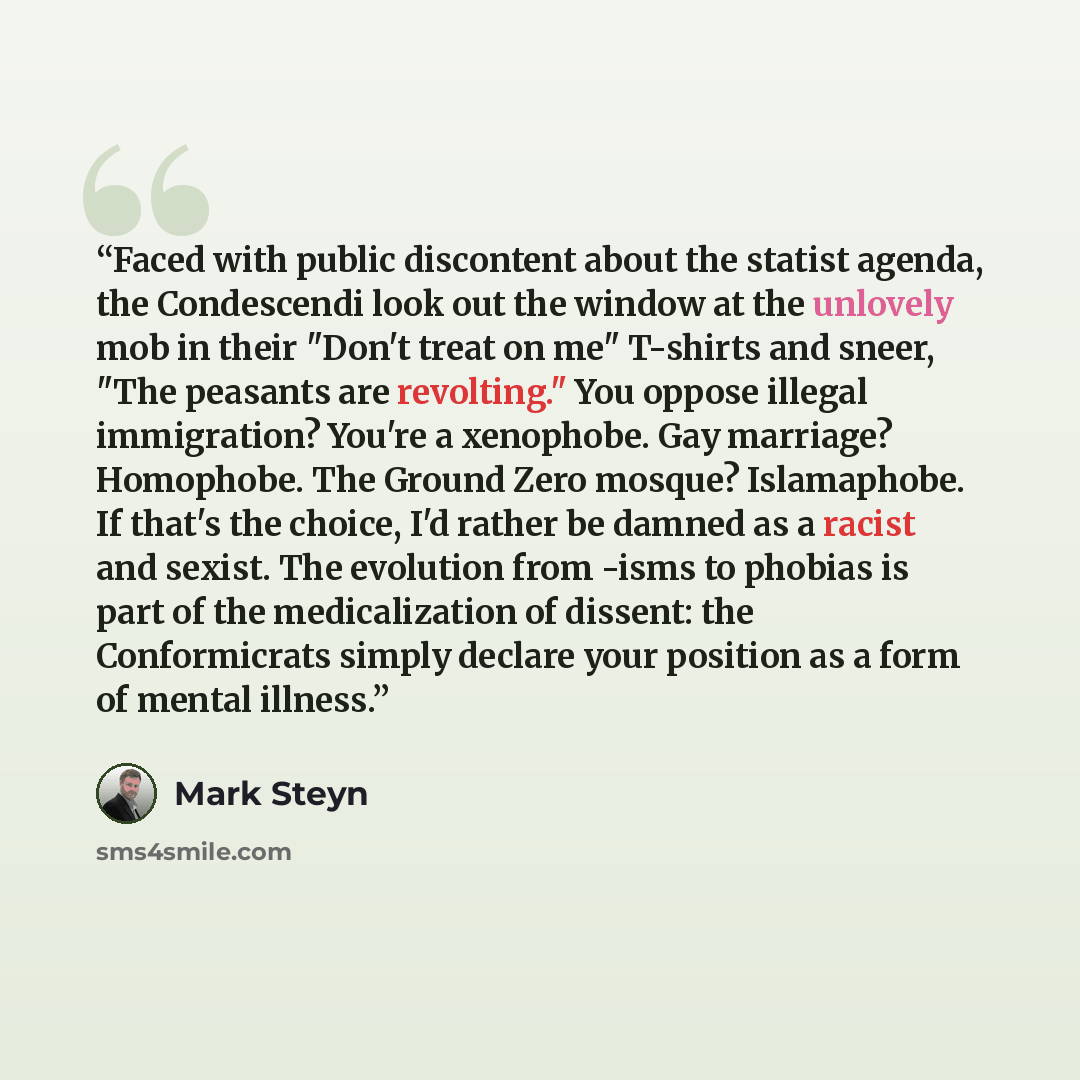 “Faced with public discontent about the statist agenda, the Condescendi look out the window at the unlovely mob in their "Don't treat on me" T-shirts and sneer, "The peasants are revolting." You oppose illegal immigration? You're a xenophobe. Gay marriage? Homophobe. The Ground Zero mosque?…” quote by Mark Steyn