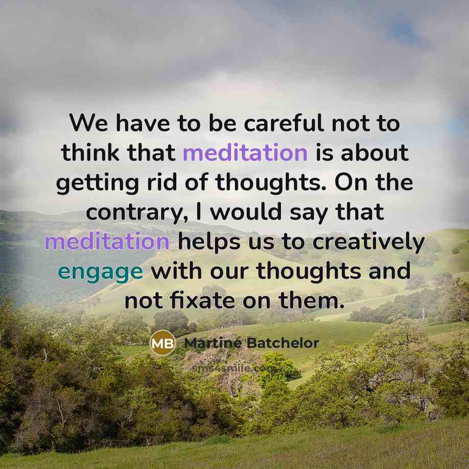 “We have to be careful not to think that meditation is about getting rid of thoughts. On the contrary, I would say that meditation helps us to creatively engage with our thoughts and not fixate on them.” quote by Martine Batchelor