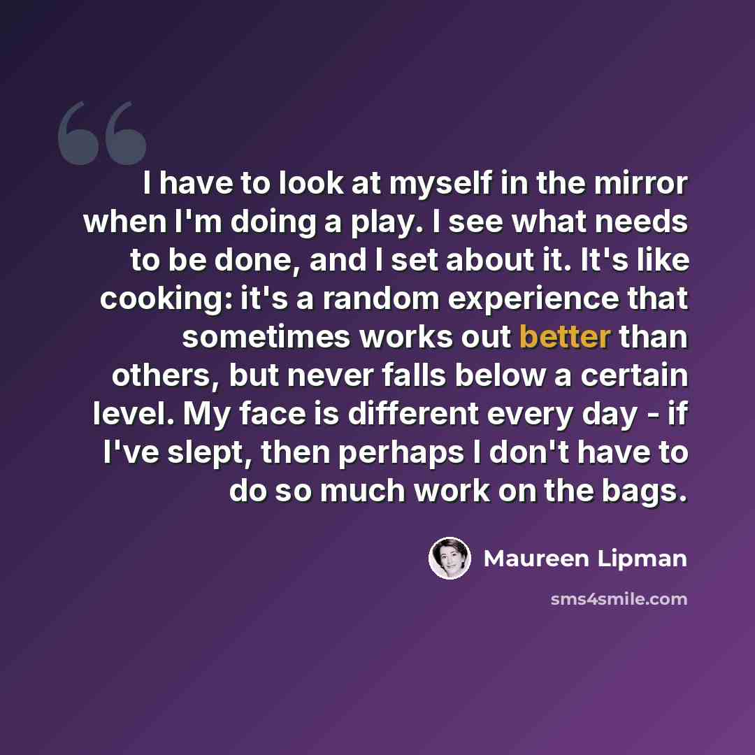 “I have to look at myself in the mirror when I'm doing a play. I see what needs to be done, and I set about it. It's like cooking: it's a random experience that sometimes works out better than others, but never falls below a certain level. My face is different every day - if I've slept, then…” quote by Maureen Lipman