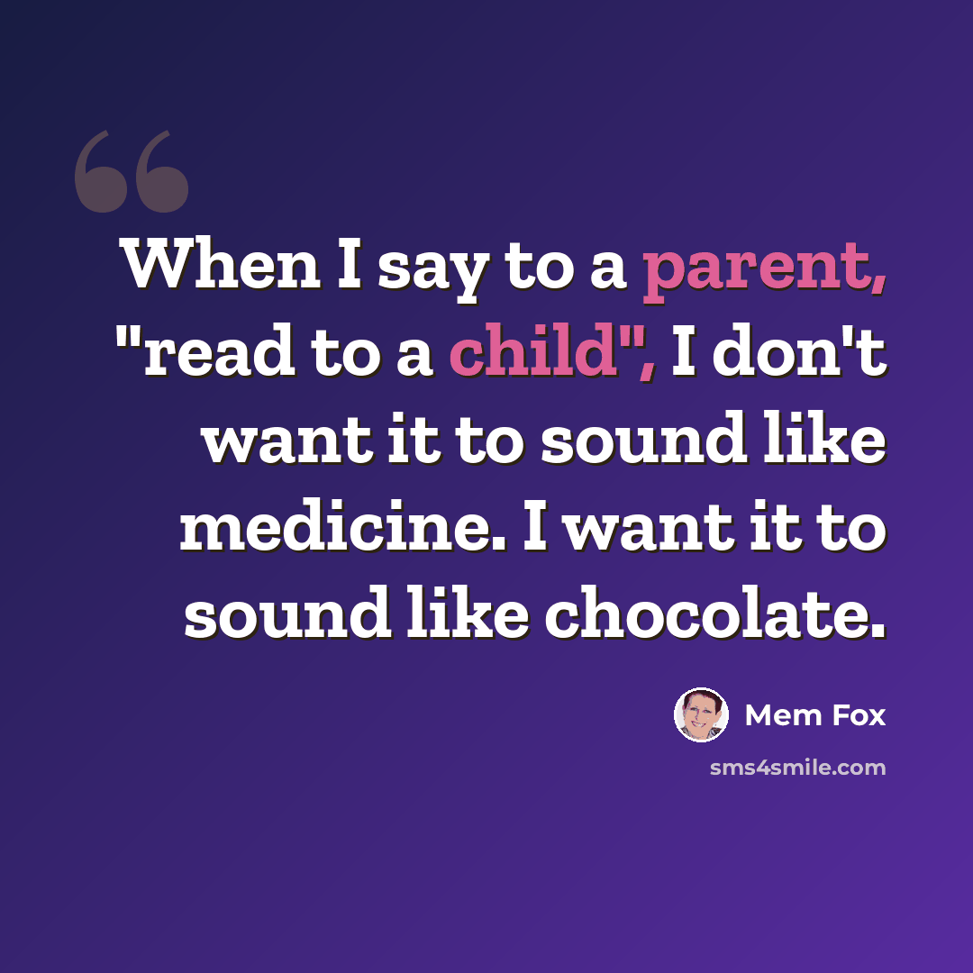 “When I say to a parent, "read to a child", I don't want it to sound like medicine. I want it to sound like chocolate.” quote by Mem Fox