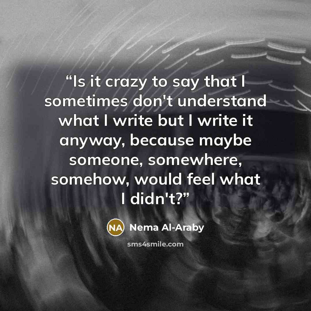 “Is it crazy to say that I sometimes don't understand what I write but I write it anyway, because maybe someone, somewhere, somehow, would feel what I didn't?” quote by Nema Al-Araby