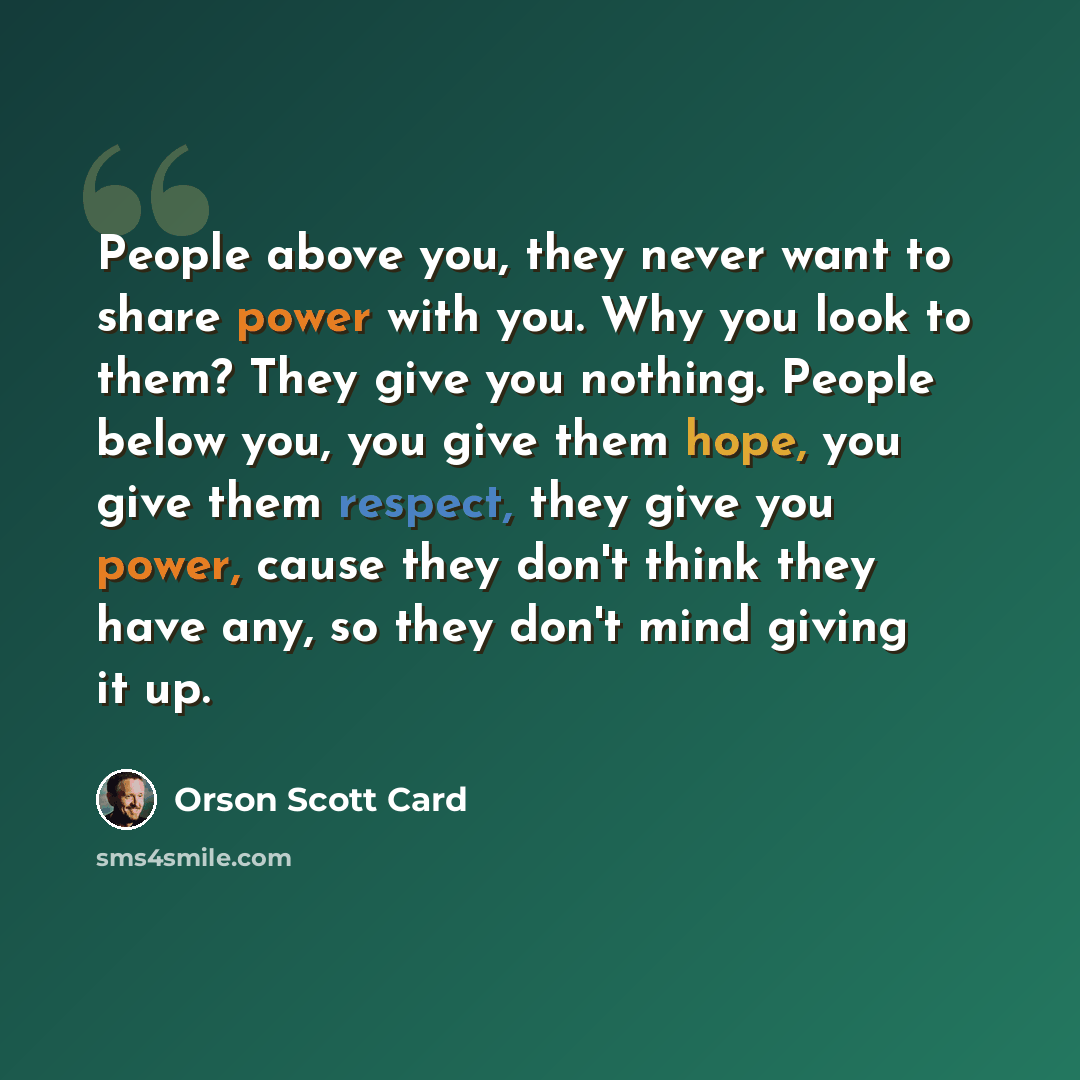 “People above you, they never want to share power with you. Why you look to them? They give you nothing. People below you, you give them hope, you give them respect, they give you power, cause they don't think they have any, so they don't mind giving it up.” quote by Orson Scott Card