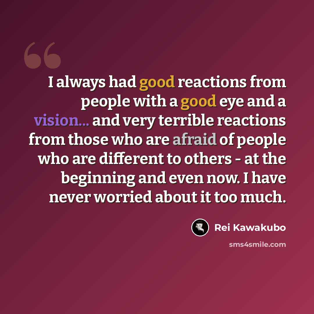 “I always had good reactions from people with a good eye and a vision... and very terrible reactions from those who are afraid of people who are different to others - at the beginning and even now. I have never worried about it too much.” quote by Rei Kawakubo