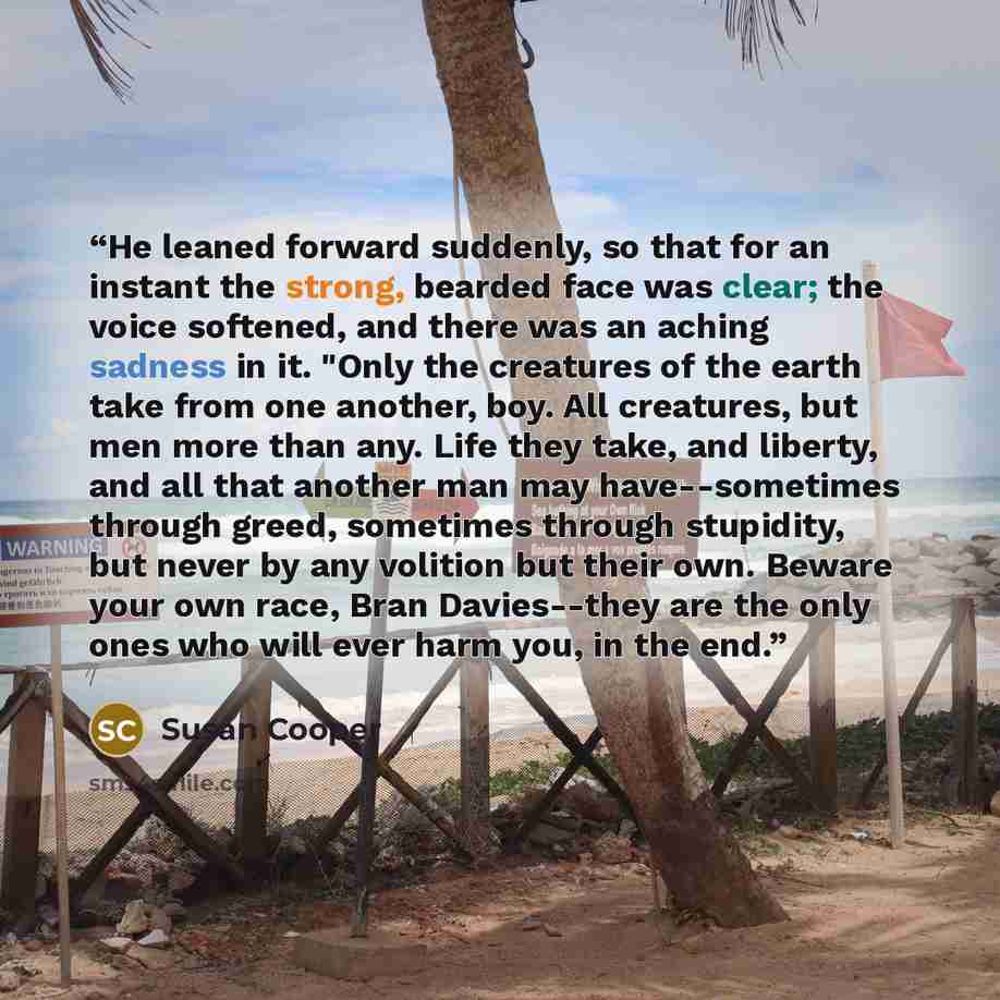 “He leaned forward suddenly, so that for an instant the strong, bearded face was clear; the voice softened, and there was an aching sadness in it. "Only the creatures of the earth take from one another, boy. All creatures, but men more than any. Life they take, and liberty, and all that another man…” quote by Susan Cooper
