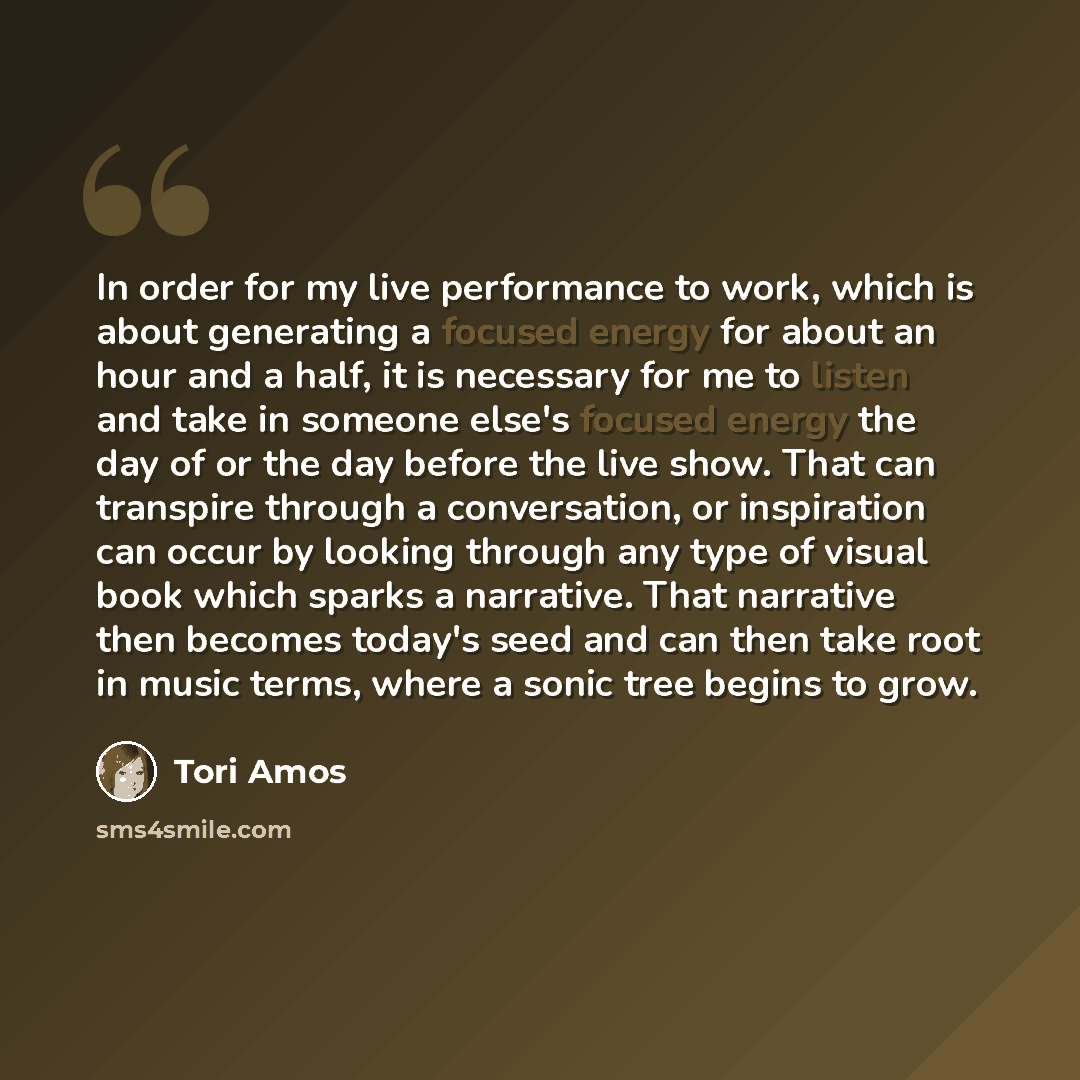 “In order for my live performance to work, which is about generating a focused energy for about an hour and a half, it is necessary for me to listen and take in someone else's focused energy the day of or the day before the live show. That can transpire through a conversation, or inspiration can…” quote by Tori Amos