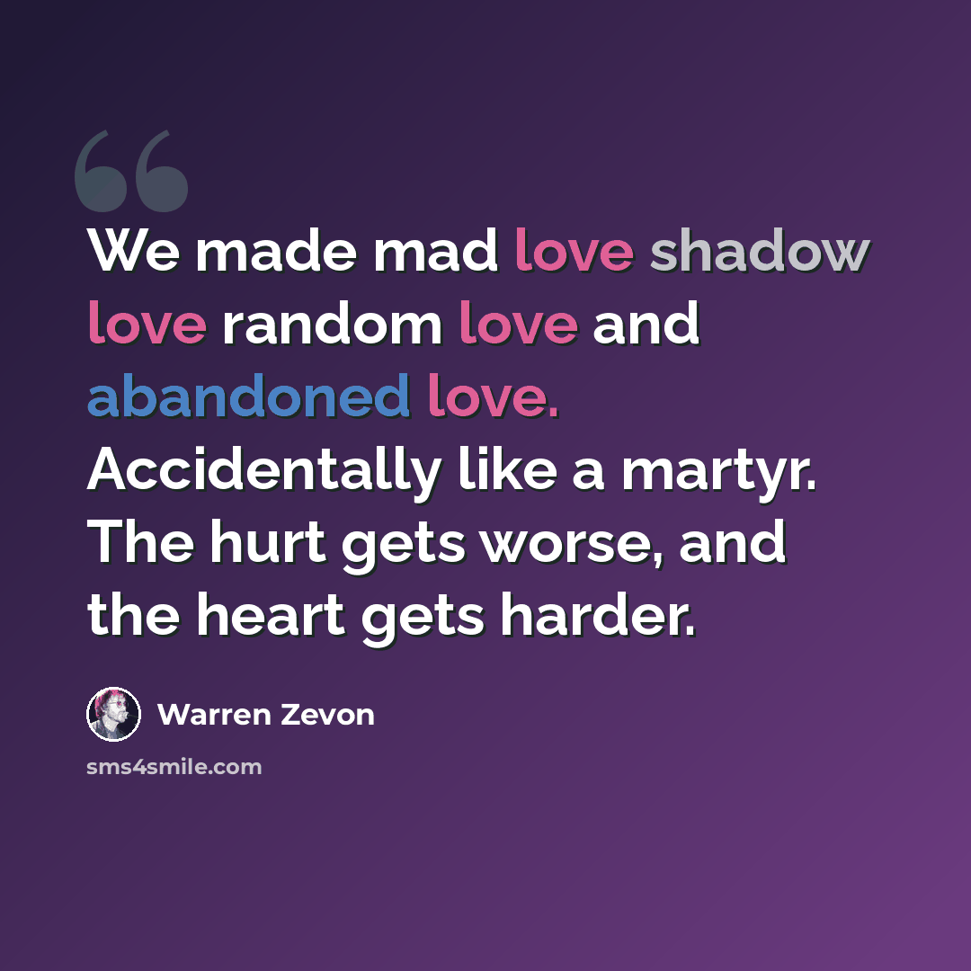 “We made mad love shadow love random love and abandoned love. Accidentally like a martyr. The hurt gets worse, and the heart gets harder.” quote by Warren Zevon