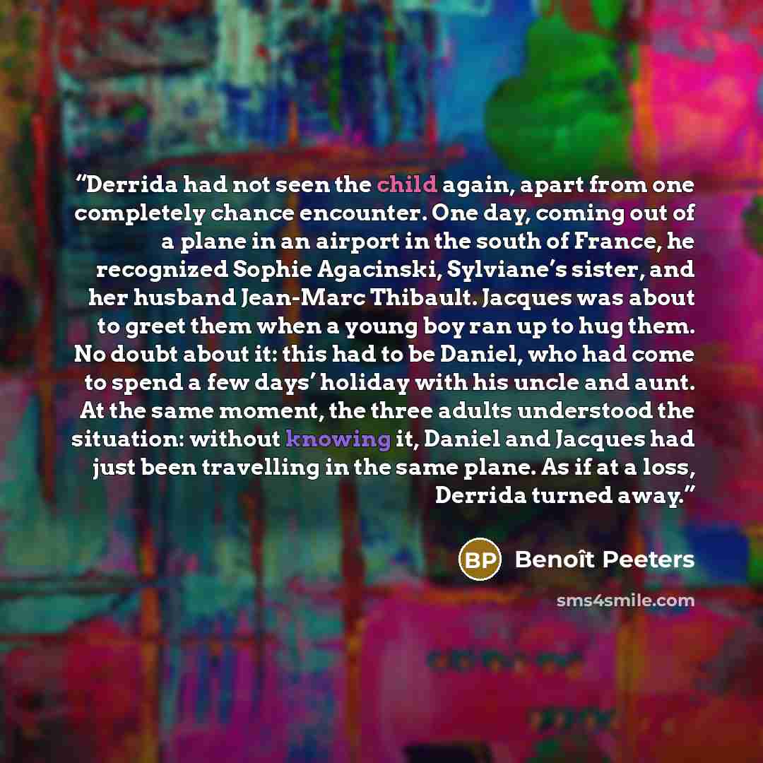 “Derrida had not seen the child again, apart from one completely chance encounter. One day, coming out of a plane in an airport in the south of France, he recognized Sophie Agacinski, Sylviane’s sister, and her husband Jean-Marc Thibault. Jacques was about to greet them when a young boy ran up to…” quote by Benoît Peeters