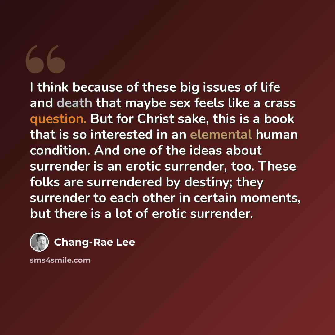 “I think because of these big issues of life and death that maybe sex feels like a crass question. But for Christ sake, this is a book that is so interested in an elemental human condition. And one of the ideas about surrender is an erotic surrender, too. These folks are surrendered by destiny…” quote by Chang-Rae Lee