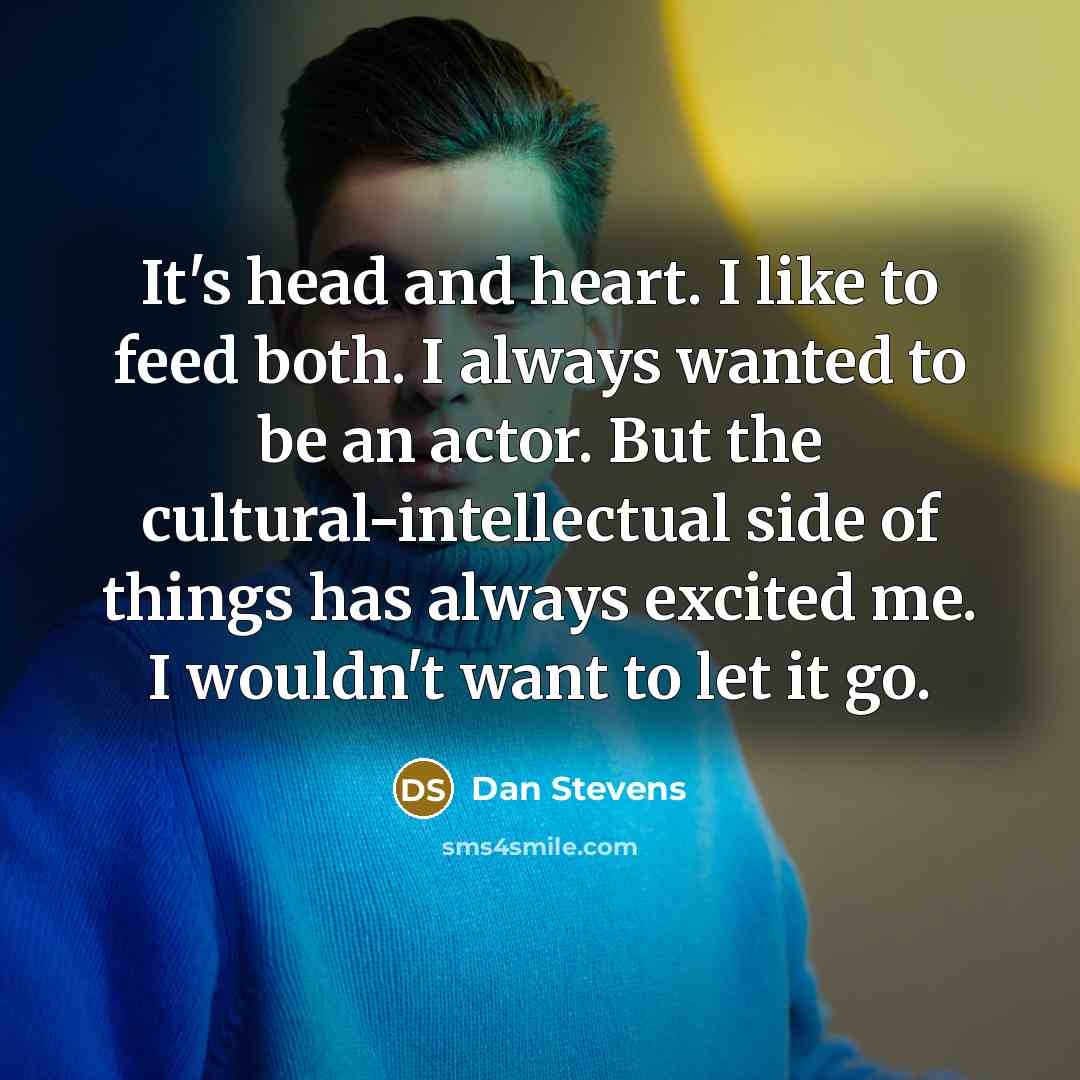“It's head and heart. I like to feed both. I always wanted to be an actor. But the cultural-intellectual side of things has always excited me. I wouldn't want to let it go.” quote by Dan Stevens