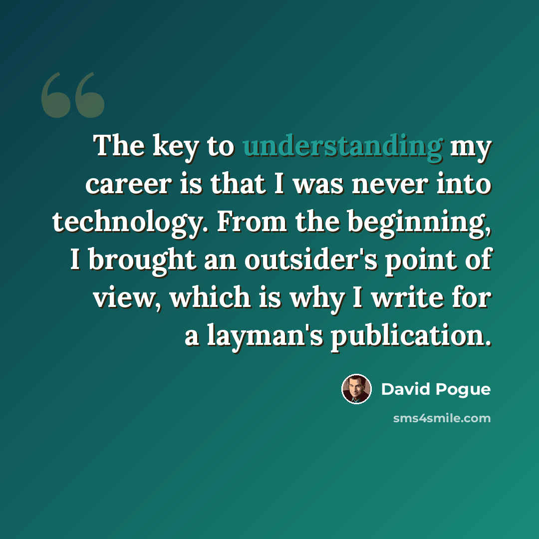 “The key to understanding my career is that I was never into technology. From the beginning, I brought an outsider's point of view, which is why I write for a layman's publication.” quote by David Pogue