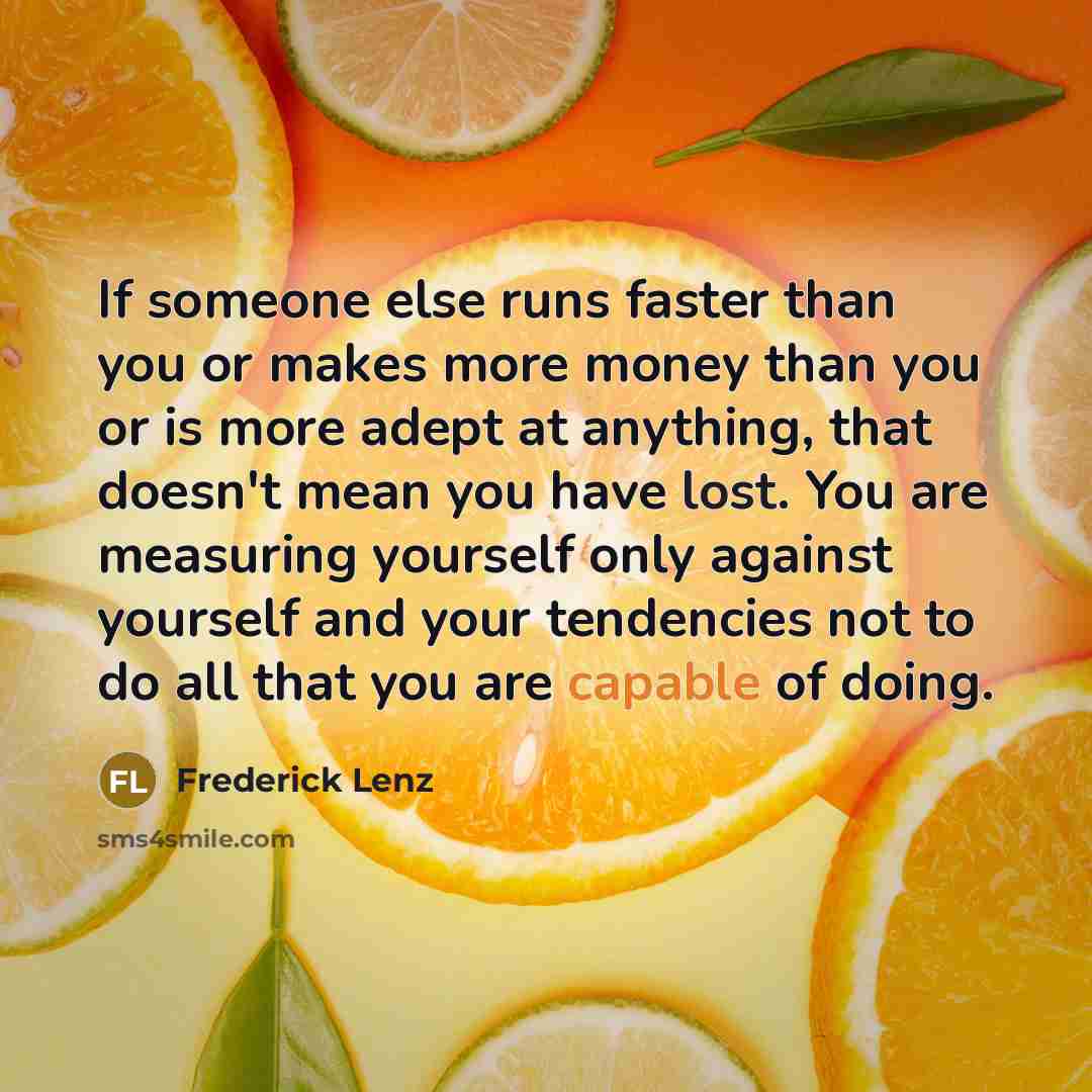 “If someone else runs faster than you or makes more money than you or is more adept at anything, that doesn't mean you have lost. You are measuring yourself only against yourself and your tendencies not to do all that you are capable of doing.” quote by Frederick Lenz