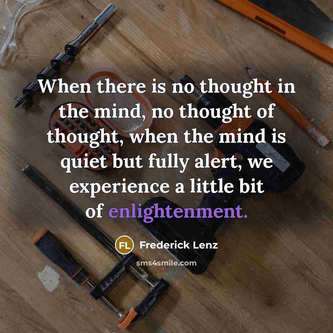 “When there is no thought in the mind, no thought of thought, when the mind is quiet but fully alert, we experience a little bit of enlightenment.” quote by Frederick Lenz