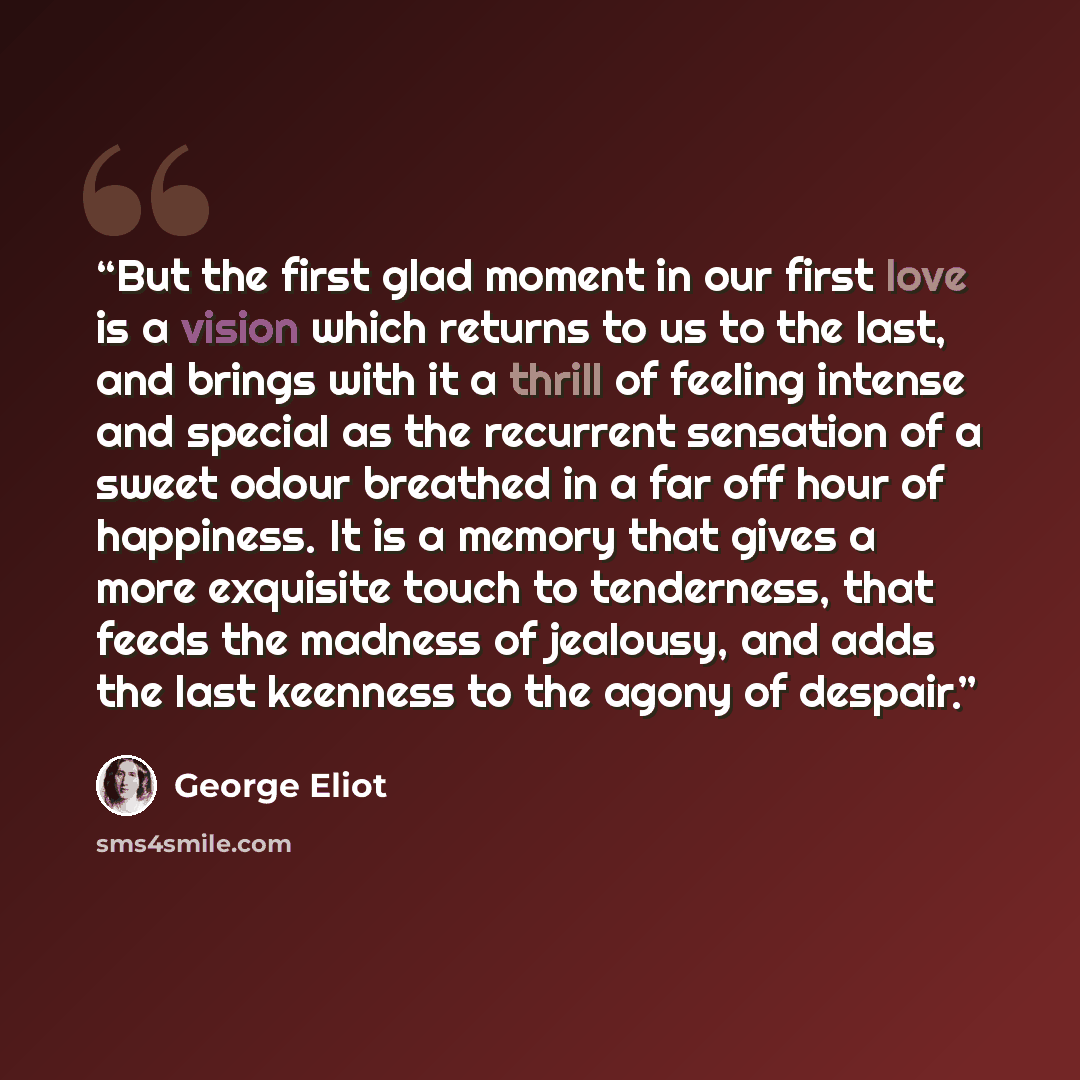 “But the first glad moment in our first love is a vision which returns to us to the last, and brings with it a thrill of feeling intense and special as the recurrent sensation of a sweet odour breathed in a far off hour of happiness. It is a memory that gives a more exquisite touch to tenderness…” quote by George Eliot
