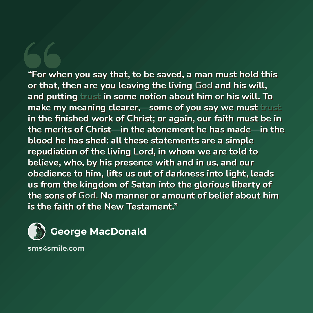 “For when you say that, to be saved, a man must hold this or that, then are you leaving the living God and his will, and putting trust in some notion about him or his will. To make my meaning clearer,—some of you say we must trust in the finished work of Christ; or again, our faith must be in the…” quote by George MacDonald