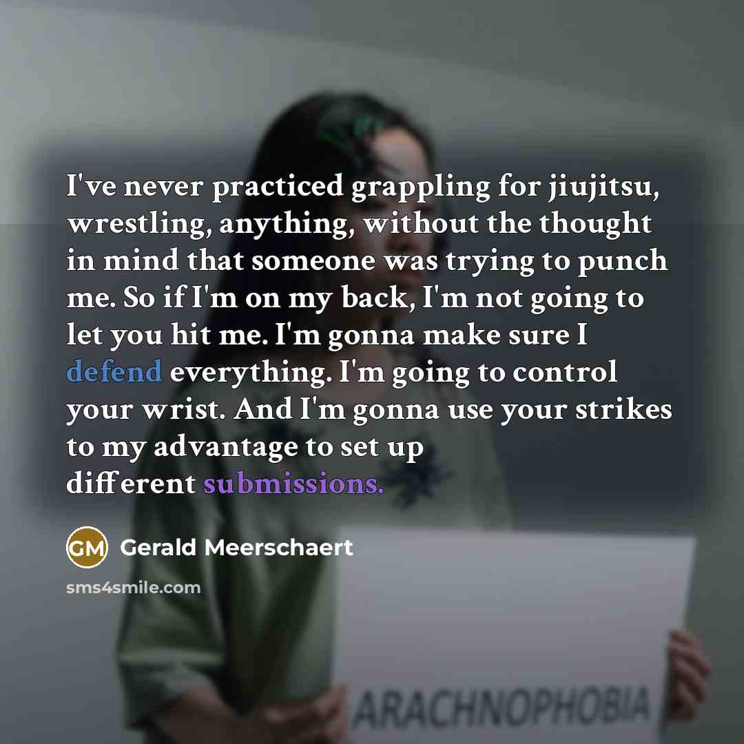 “I've never practiced grappling for jiujitsu, wrestling, anything, without the thought in mind that someone was trying to punch me. So if I'm on my back, I'm not going to let you hit me. I'm gonna make sure I defend everything. I'm going to control your wrist. And I'm gonna use your strikes to my…” quote by Gerald Meerschaert