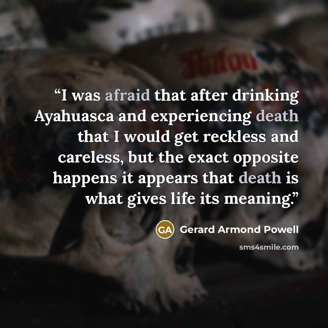 “I was afraid that after drinking Ayahuasca and experiencing death that I would get reckless and careless, but the exact opposite happens it appears that death is what gives life its meaning.” quote by Gerard Armond Powell