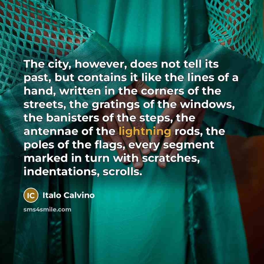 “The city, however, does not tell its past, but contains it like the lines of a hand, written in the corners of the streets, the gratings of the windows, the banisters of the steps, the antennae of the lightning rods, the poles of the flags, every segment marked in turn with scratches…” quote by Italo Calvino