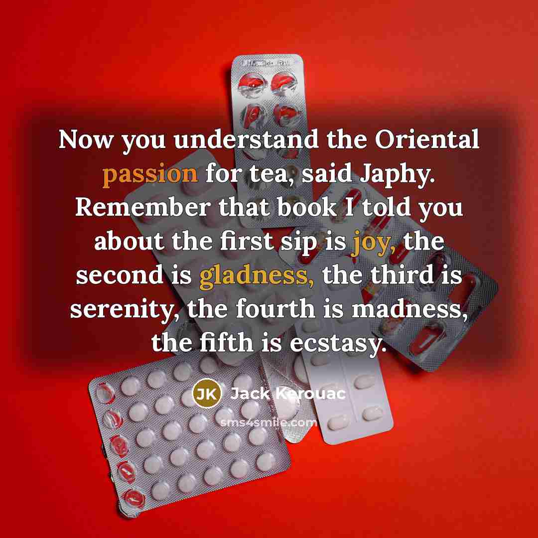 “Now you understand the Oriental passion for tea, said Japhy. Remember that book I told you about the first sip is joy, the second is gladness, the third is serenity, the fourth is madness, the fifth is ecstasy.” quote by Jack Kerouac