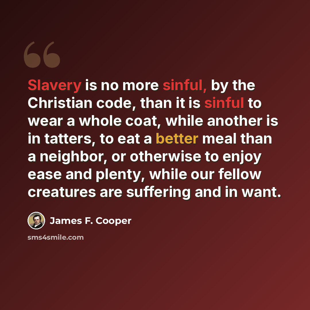 “Slavery is no more sinful, by the Christian code, than it is sinful to wear a whole coat, while another is in tatters, to eat a better meal than a neighbor, or otherwise to enjoy ease and plenty, while our fellow creatures are suffering and in want.” quote by James F. Cooper