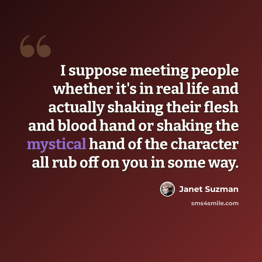 “I suppose meeting people whether it's in real life and actually shaking their flesh and blood hand or shaking the mystical hand of the character all rub off on you in some way.” quote by Janet Suzman
