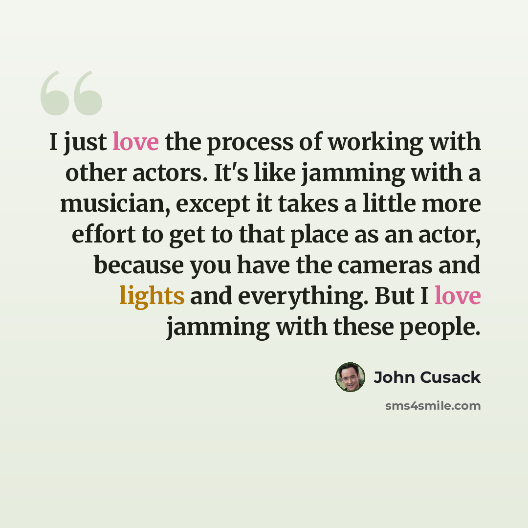 “I just love the process of working with other actors. It's like jamming with a musician, except it takes a little more effort to get to that place as an actor, because you have the cameras and lights and everything. But I love jamming with these people.” quote by John Cusack
