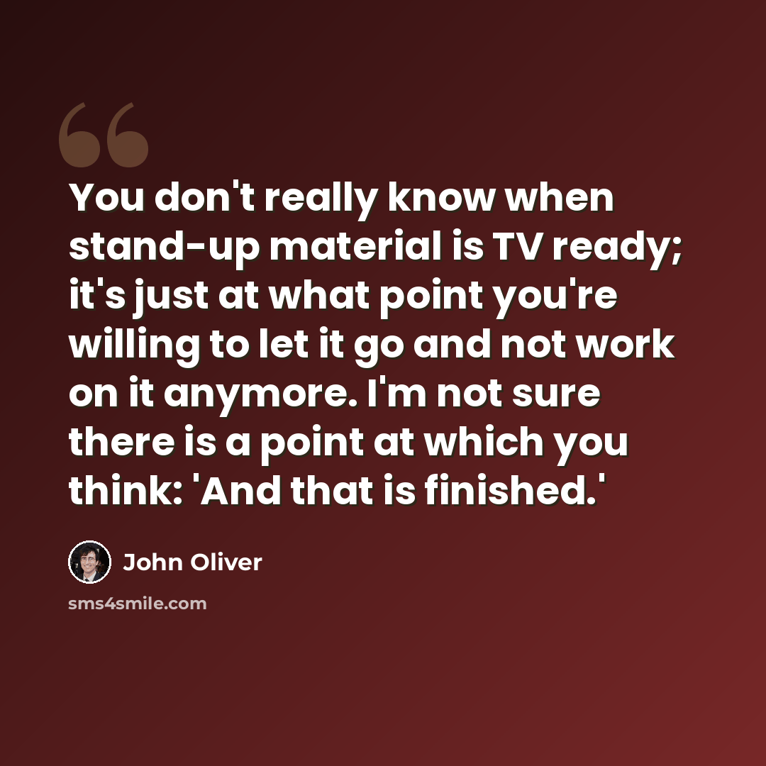 “You don't really know when stand-up material is TV ready; it's just at what point you're willing to let it go and not work on it anymore. I'm not sure there is a point at which you think: 'And that is finished.'” quote by John Oliver