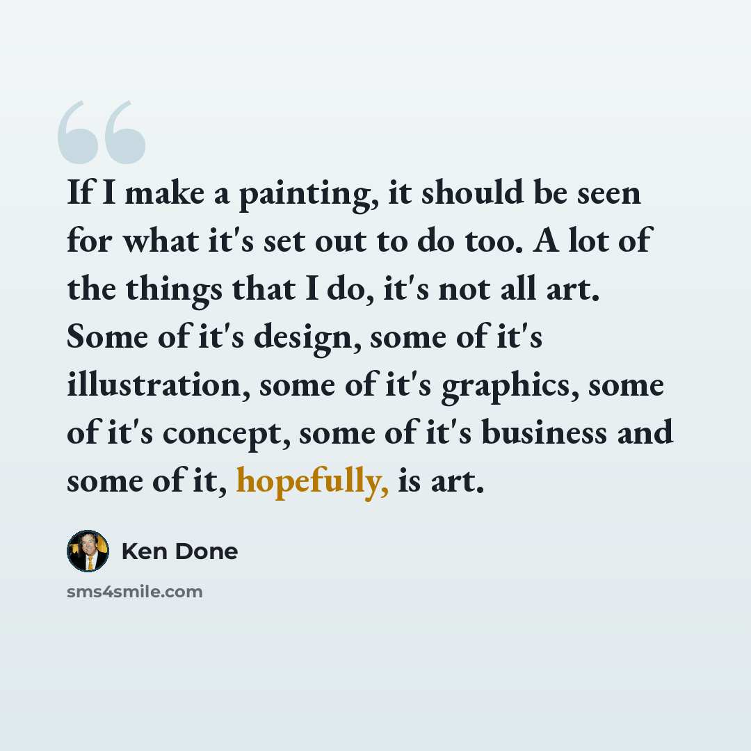 “If I make a painting, it should be seen for what it's set out to do too. A lot of the things that I do, it's not all art. Some of it's design, some of it's illustration, some of it's graphics, some of it's concept, some of it's business and some of it, hopefully, is art.” quote by Ken Done