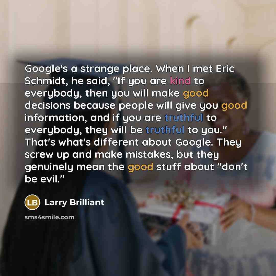 “Google's a strange place. When I met Eric Schmidt, he said, "If you are kind to everybody, then you will make good decisions because people will give you good information, and if you are truthful to everybody, they will be truthful to you." That's what's different about Google. They screw up and…” quote by Larry Brilliant