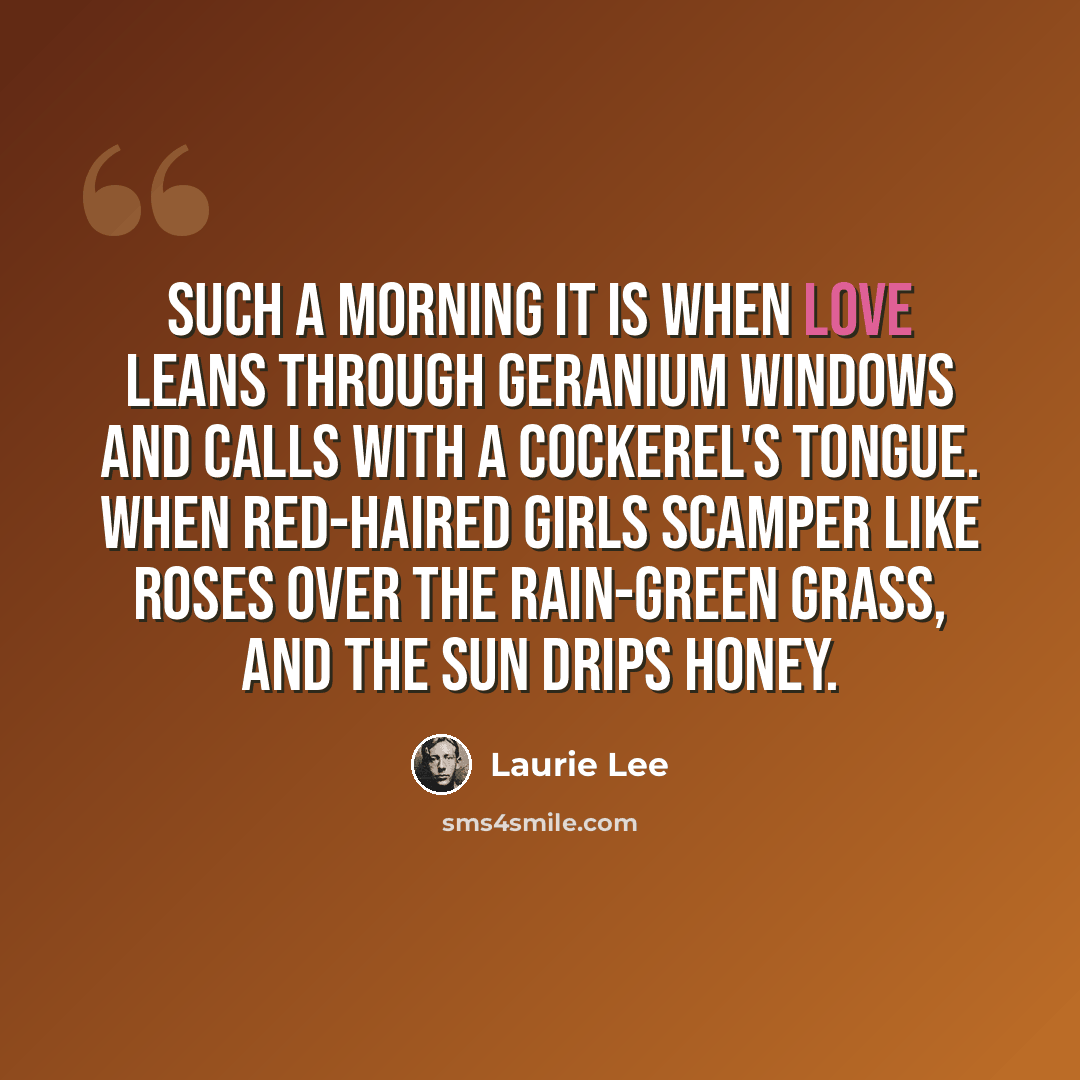 “Such a morning it is when love leans through geranium windows and calls with a cockerel's tongue. When red-haired girls scamper like roses over the rain-green grass, and the sun drips honey.” quote by Laurie Lee