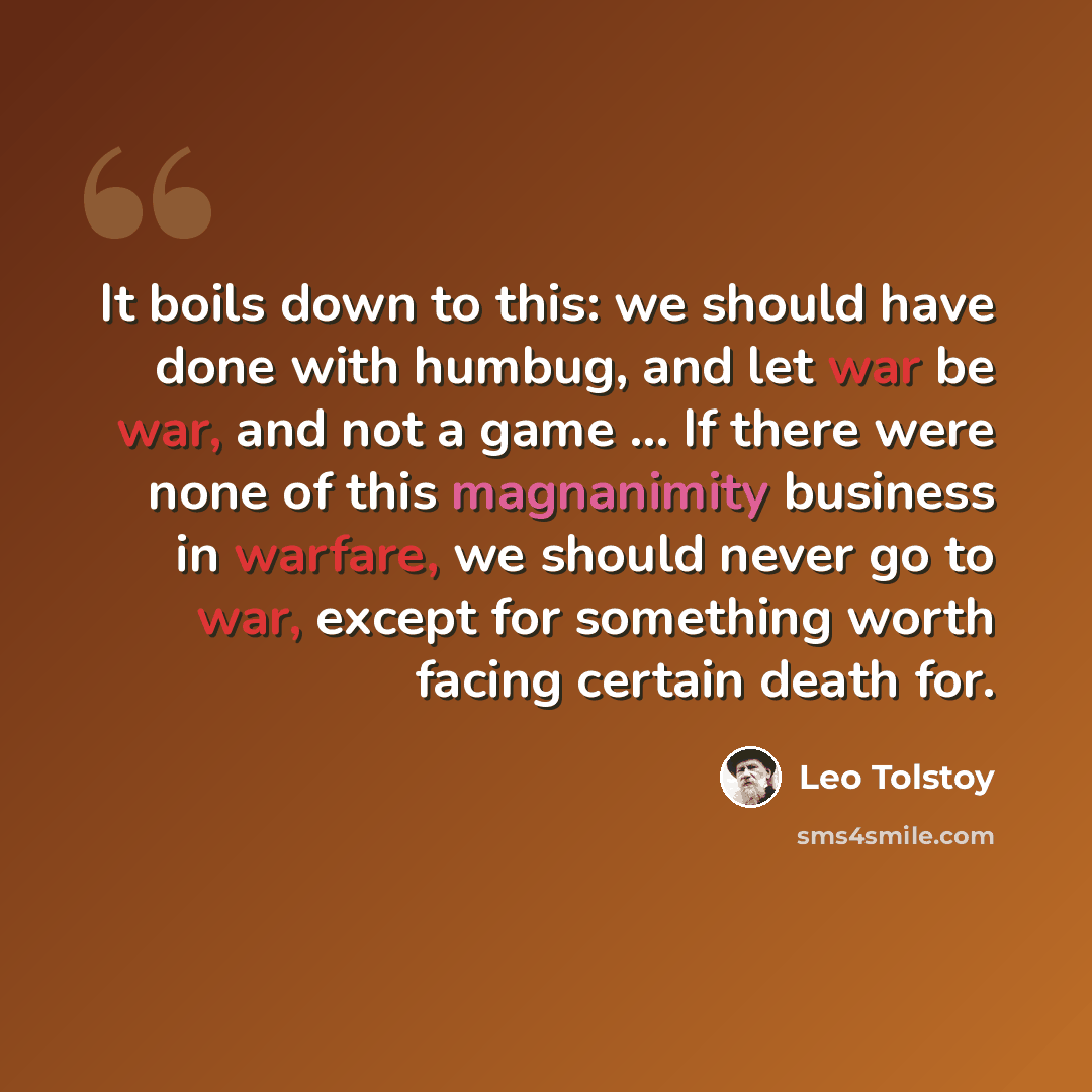 “It boils down to this: we should have done with humbug, and let war be war, and not a game ... If there were none of this magnanimity business in warfare, we should never go to war, except for something worth facing certain death for.” quote by Leo Tolstoy