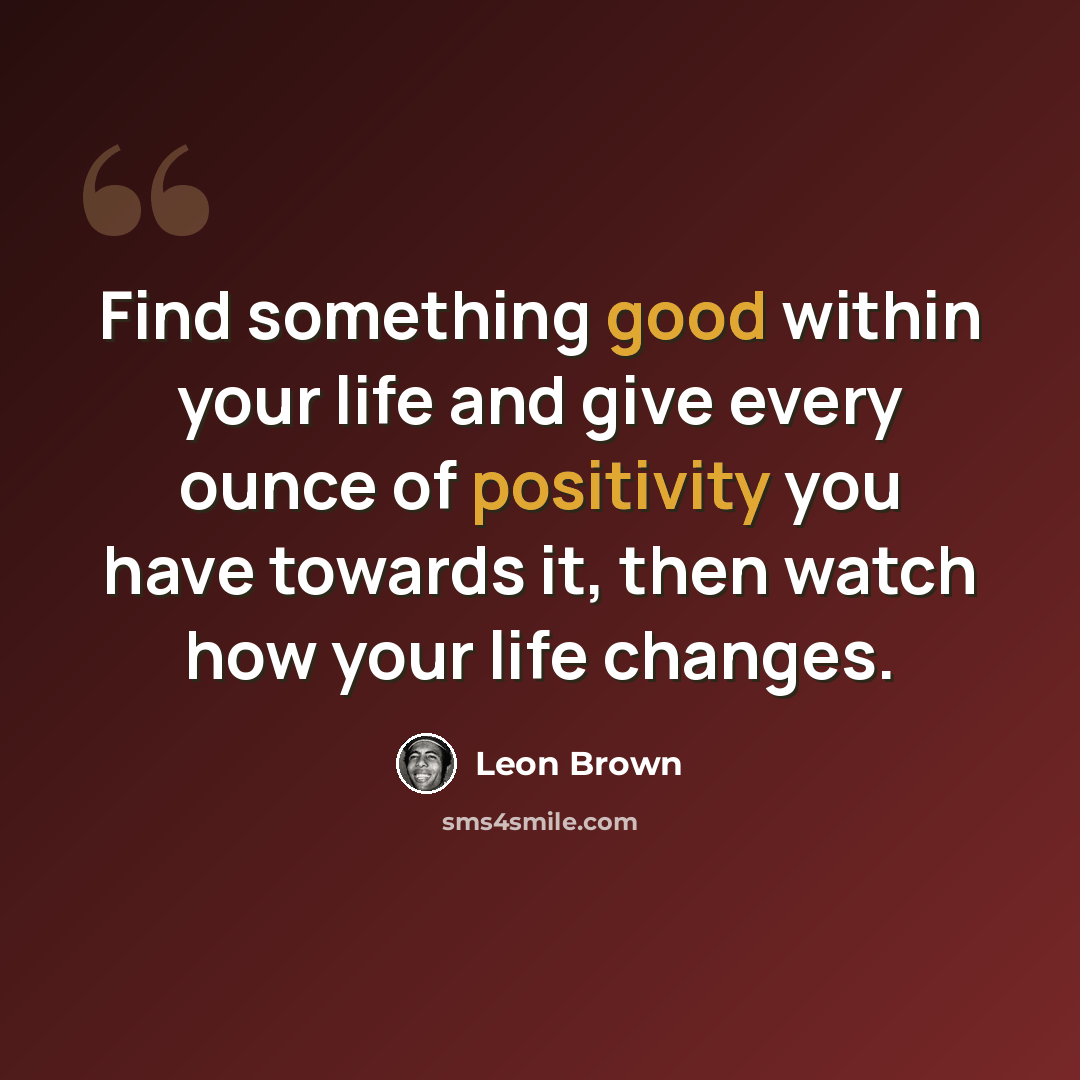 “Find something good within your life and give every ounce of positivity you have towards it, then watch how your life changes.” quote by Leon Brown