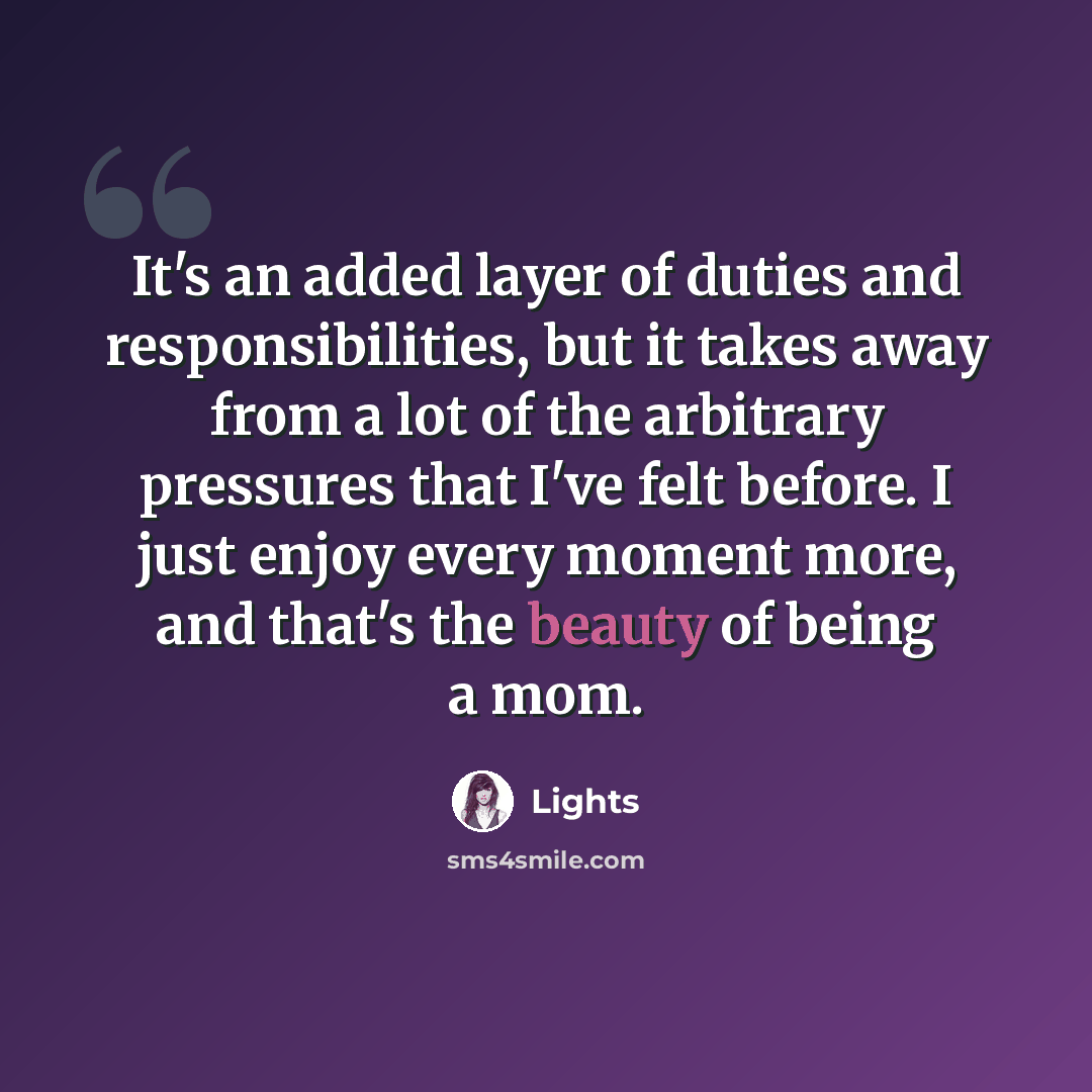“It's an added layer of duties and responsibilities, but it takes away from a lot of the arbitrary pressures that I've felt before. I just enjoy every moment more, and that's the beauty of being a mom.” quote by Lights