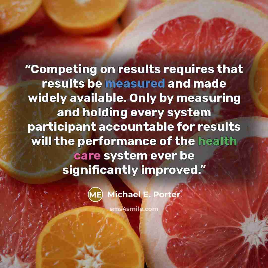 “Competing on results requires that results be measured and made widely available. Only by measuring and holding every system participant accountable for results will the performance of the health care system ever be significantly improved.” quote by Michael E. Porter