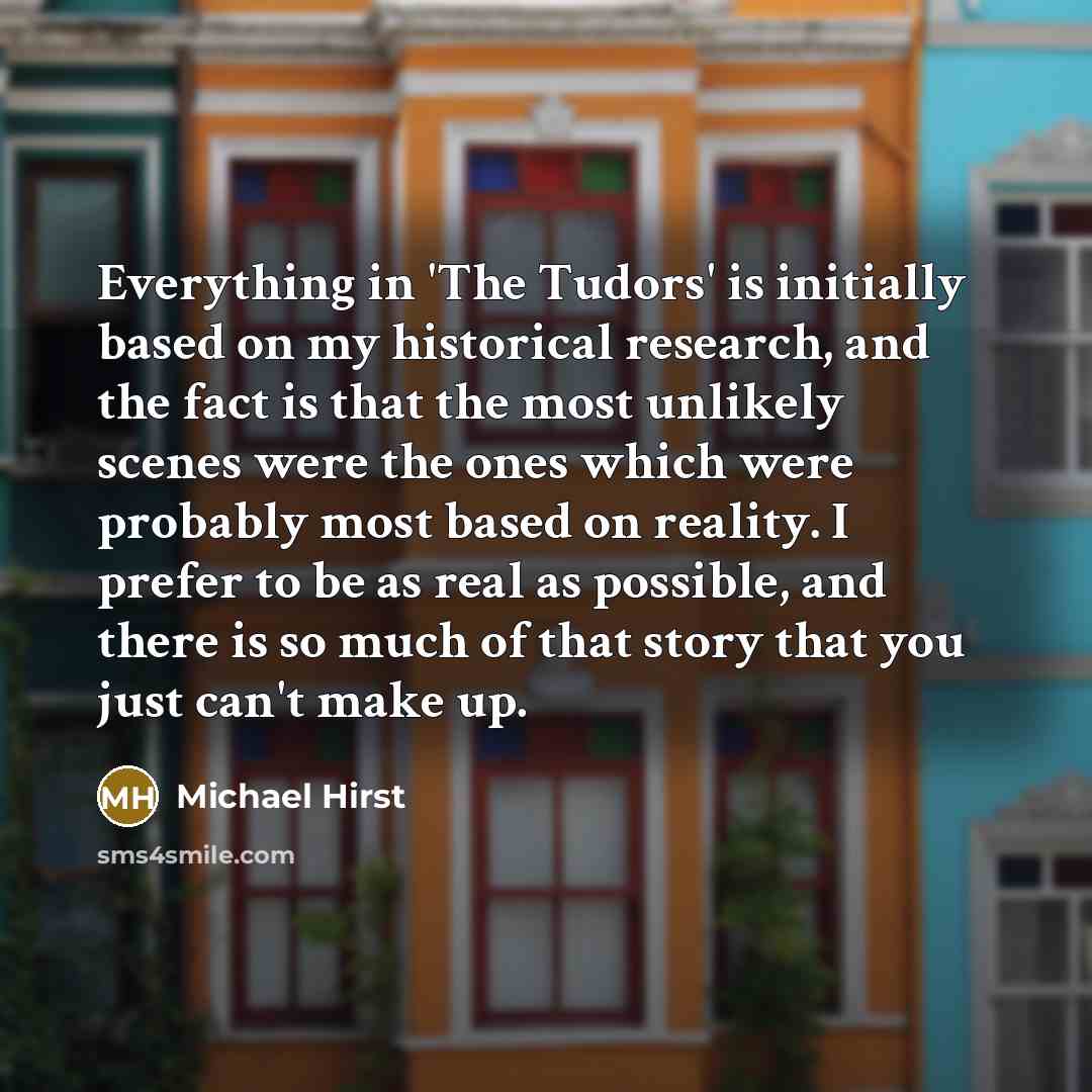 “Everything in 'The Tudors' is initially based on my historical research, and the fact is that the most unlikely scenes were the ones which were probably most based on reality. I prefer to be as real as possible, and there is so much of that story that you just can't make up.” quote by Michael Hirst