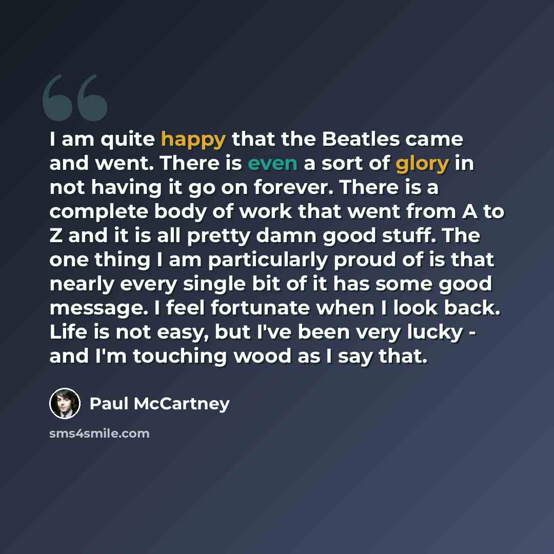 “I am quite happy that the Beatles came and went. There is even a sort of glory in not having it go on forever. There is a complete body of work that went from A to Z and it is all pretty damn good stuff. The one thing I am particularly proud of is that nearly every single bit of it has some good…” quote by Paul McCartney