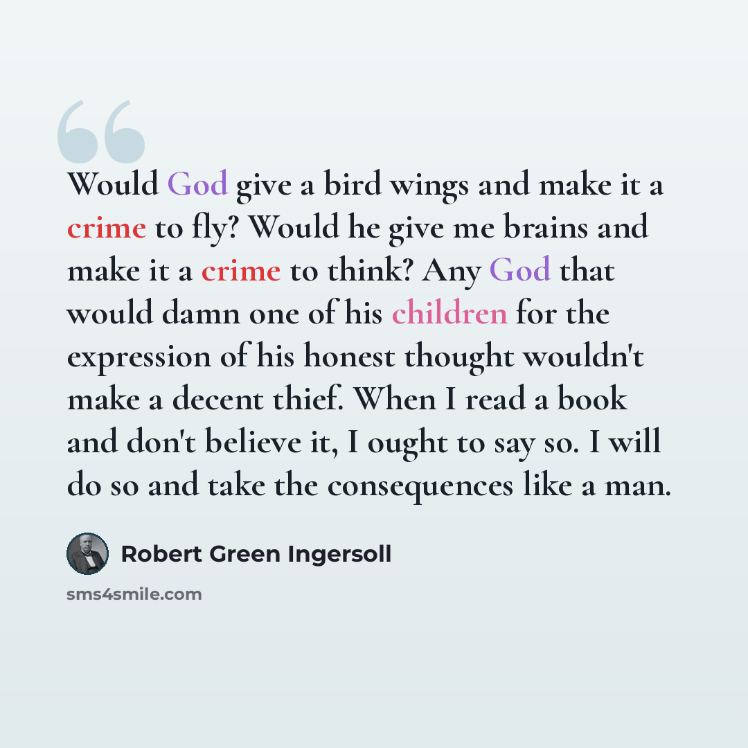 “Would God give a bird wings and make it a crime to fly? Would he give me brains and make it a crime to think? Any God that would damn one of his children for the expression of his honest thought wouldn't make a decent thief. When I read a book and don't believe it, I ought to say so. I will do so…” quote by Robert Green Ingersoll