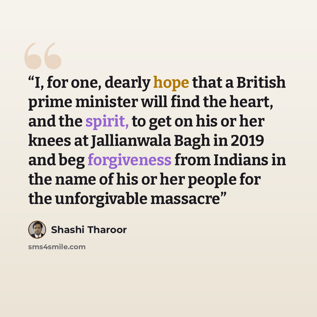 “I, for one, dearly hope that a British prime minister will find the heart, and the spirit, to get on his or her knees at Jallianwala Bagh in 2019 and beg forgiveness from Indians in the name of his or her people for the unforgivable massacre” quote by Shashi Tharoor
