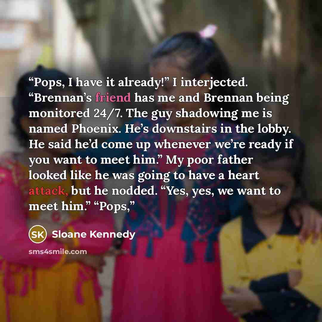 “Pops, I have it already!” I interjected. “Brennan’s friend has me and Brennan being monitored 24/7. The guy shadowing me is named Phoenix. He’s downstairs in the lobby. He said he’d come up whenever we’re ready if you want to meet him.” My poor father looked like he was going to have a heart…” quote by Sloane Kennedy
