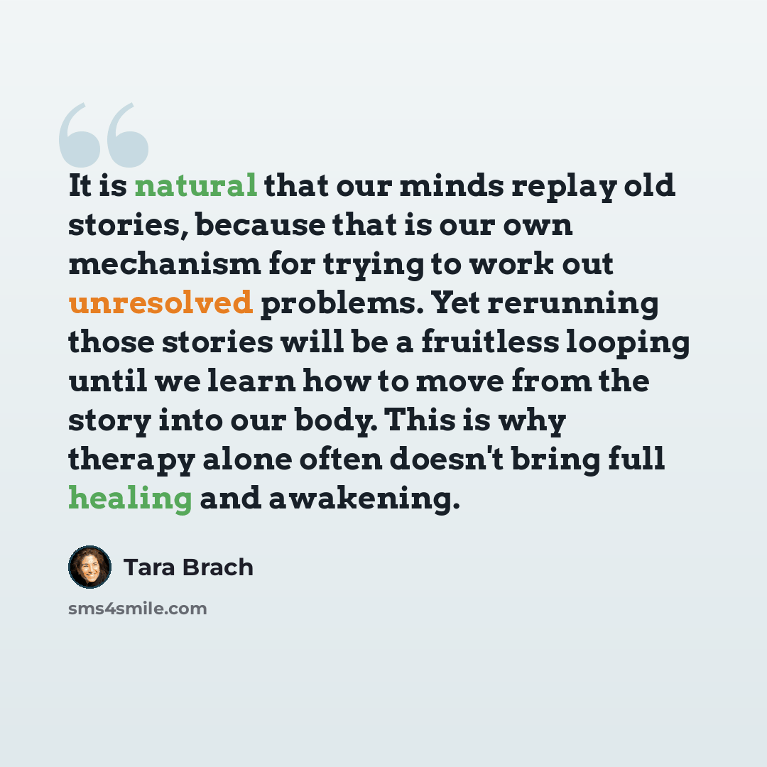 “It is natural that our minds replay old stories, because that is our own mechanism for trying to work out unresolved problems. Yet rerunning those stories will be a fruitless looping until we learn how to move from the story into our body. This is why therapy alone often doesn't bring full healing…” quote by Tara Brach