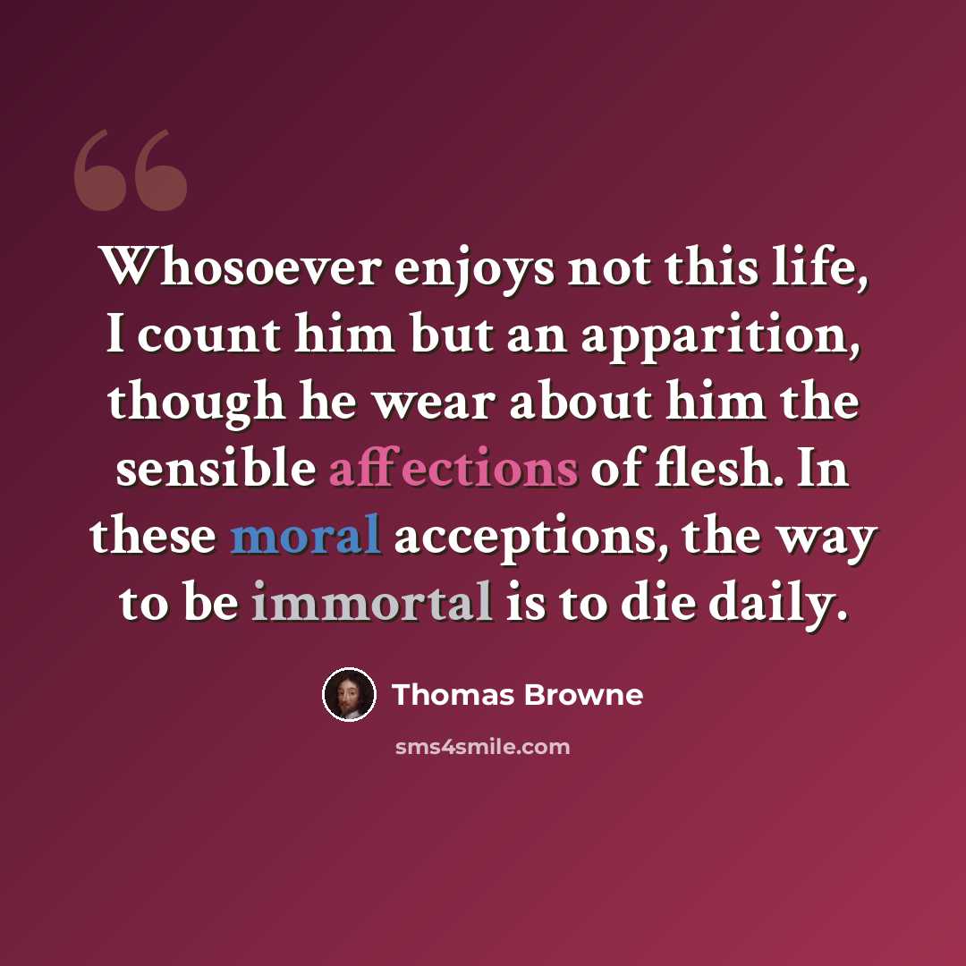“Whosoever enjoys not this life, I count him but an apparition, though he wear about him the sensible affections of flesh. In these moral acceptions, the way to be immortal is to die daily.” quote by Thomas Browne